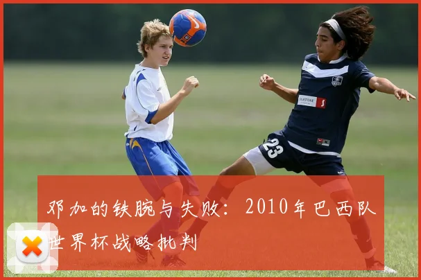 邓加的铁腕与失败：2010年巴西队世界杯战略批判
