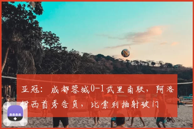 亚冠：成都蓉城0-1武里南联，阿洛伊西首秀告负，比索利抽射破门