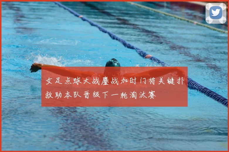 女足点球大战鏖战加时门将关键扑救助本队晋级下一轮淘汰赛