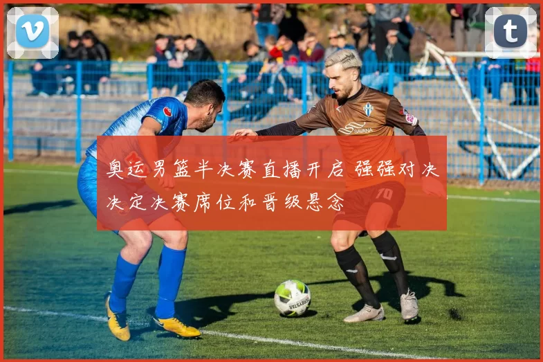 奥运男篮半决赛直播开启 强强对决决定决赛席位和晋级悬念