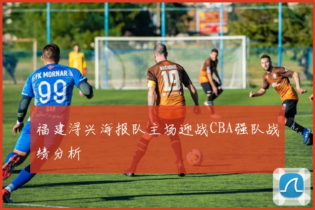 福建浔兴海报队主场迎战CBA强队战绩分析