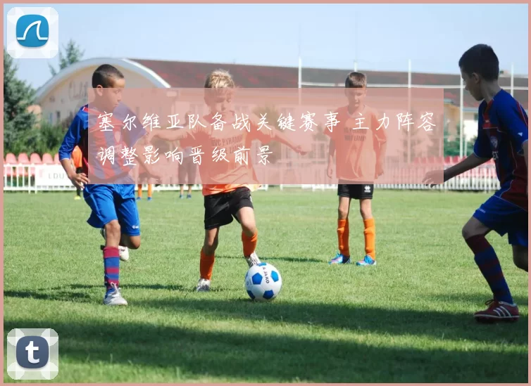 塞尔维亚队备战关键赛事 主力阵容调整影响晋级前景