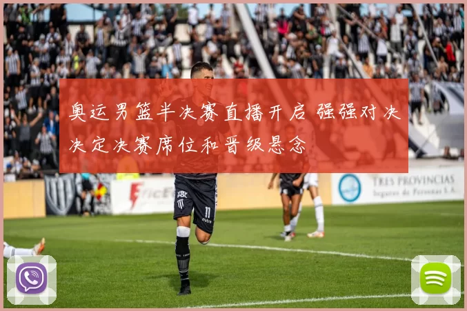 奥运男篮半决赛直播开启 强强对决决定决赛席位和晋级悬念