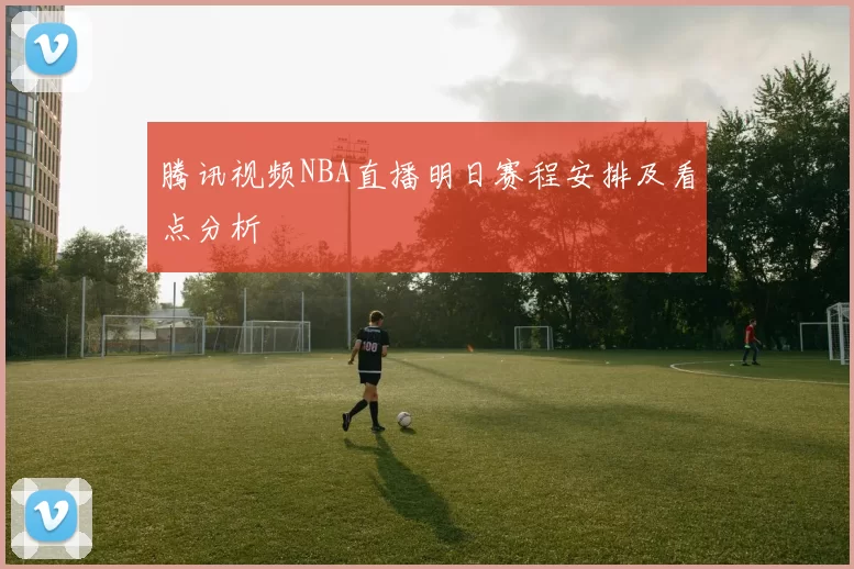 腾讯视频NBA直播明日赛程安排及看点分析