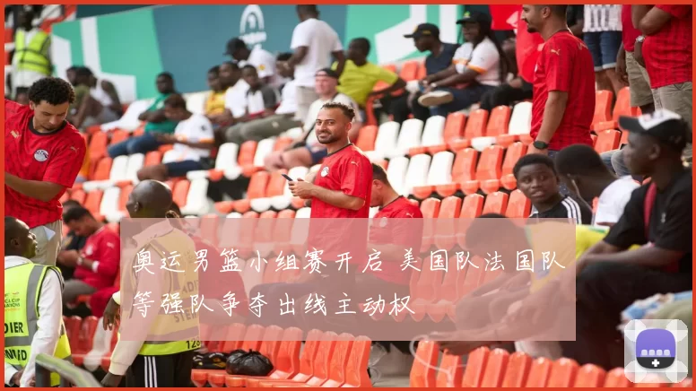 奥运男篮小组赛开启 美国队法国队等强队争夺出线主动权