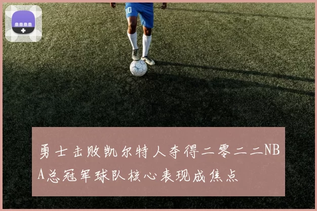 勇士击败凯尔特人夺得二零二二NBA总冠军球队核心表现成焦点