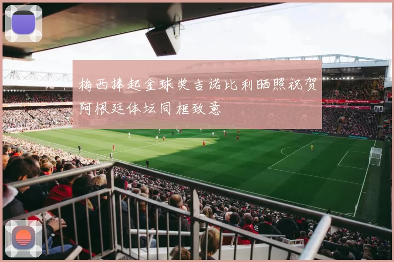 梅西捧起金球奖吉诺比利晒照祝贺阿根廷体坛同框致意