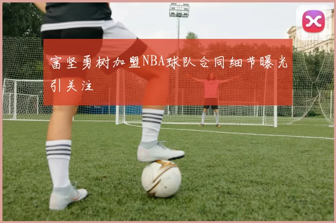 富坚勇树加盟NBA球队合同细节曝光引关注