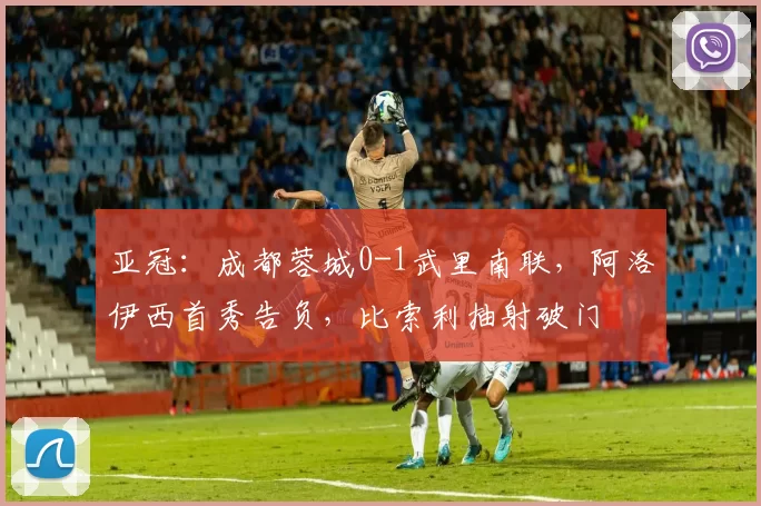 亚冠：成都蓉城0-1武里南联，阿洛伊西首秀告负，比索利抽射破门