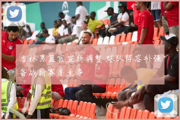 吉林男篮官宣新调整 球队阵容补强备战新赛季竞争