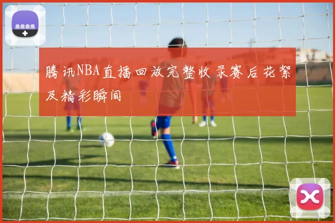 腾讯NBA直播回放完整收录赛后花絮及精彩瞬间