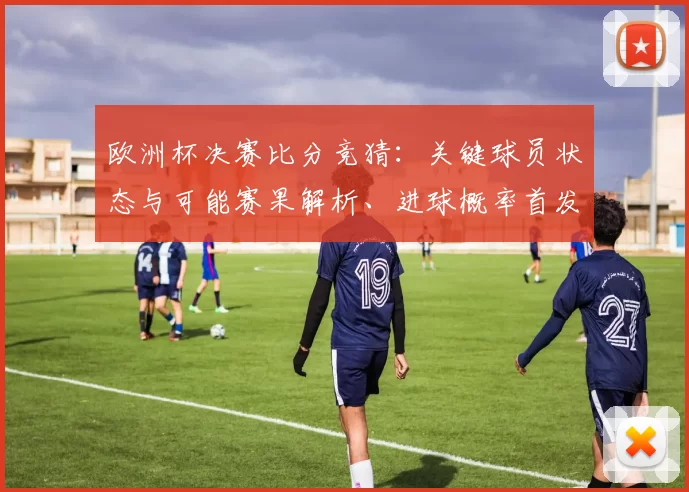 欧洲杯决赛比分竞猜：关键球员状态与可能赛果解析、进球概率首发影响看点