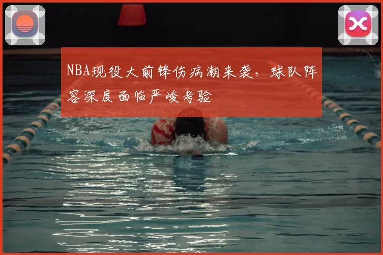 NBA现役大前锋伤病潮来袭，球队阵容深度面临严峻考验