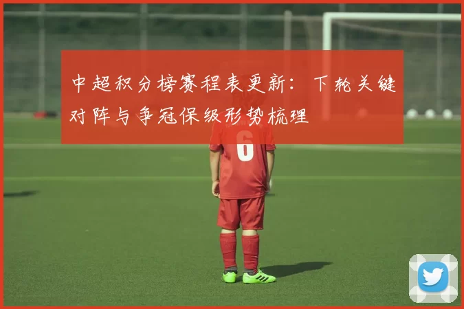 中超积分榜赛程表更新：下轮关键对阵与争冠保级形势梳理