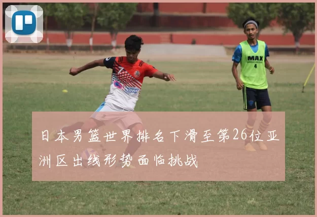 日本男篮世界排名下滑至第26位亚洲区出线形势面临挑战
