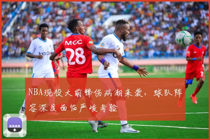 NBA现役大前锋伤病潮来袭，球队阵容深度面临严峻考验
