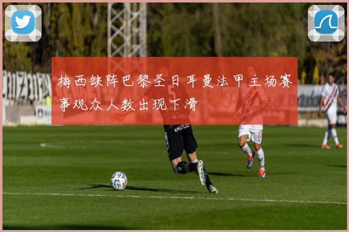 梅西缺阵巴黎圣日耳曼法甲主场赛事观众人数出现下滑