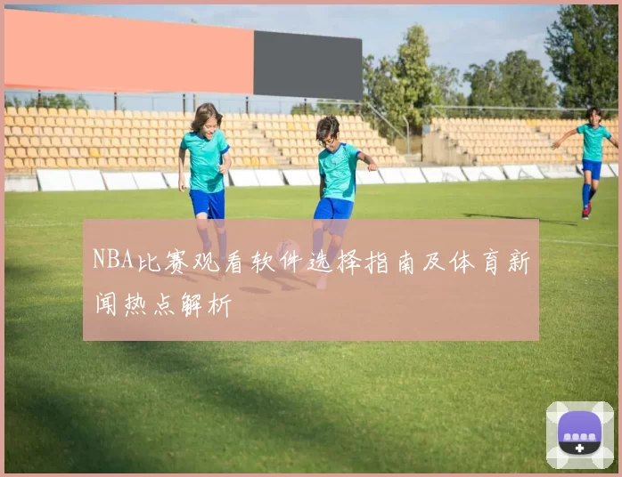 NBA比赛观看软件选择指南及体育新闻热点解析
