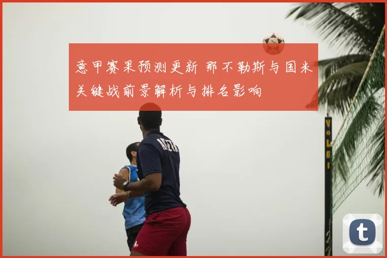 意甲赛果预测更新 那不勒斯与国米关键战前景解析与排名影响