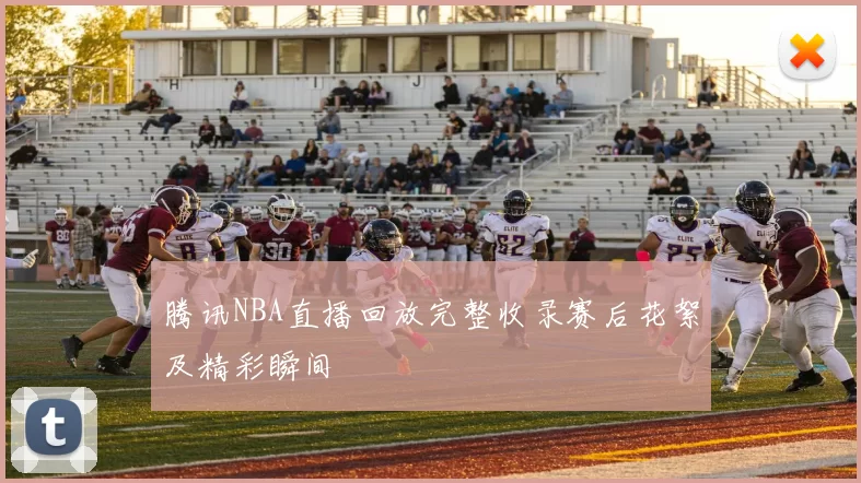 腾讯NBA直播回放完整收录赛后花絮及精彩瞬间