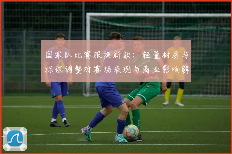 国家队比赛服换新款：轻量材质与标识调整对赛场表现与商业影响解读