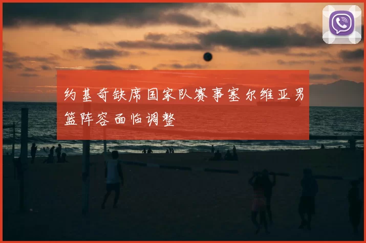 约基奇缺席国家队赛事塞尔维亚男篮阵容面临调整