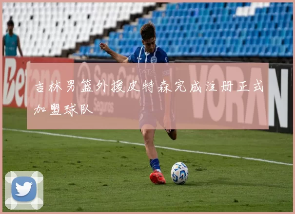 吉林男篮外援皮特森完成注册正式加盟球队