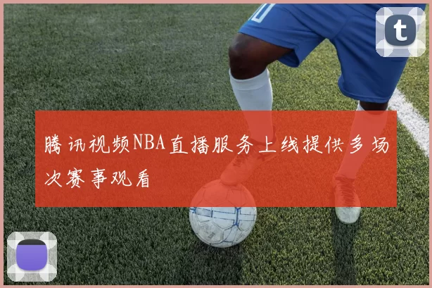 腾讯视频NBA直播服务上线提供多场次赛事观看