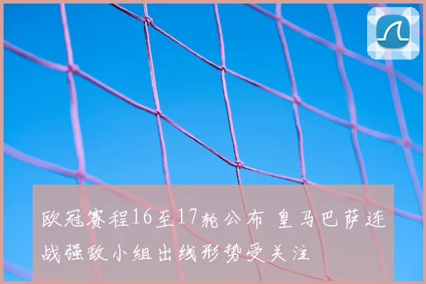 欧冠赛程16至17轮公布 皇马巴萨连战强敌小组出线形势受关注