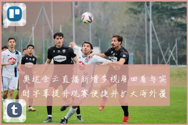 奥运会云直播新增多视角回看与实时字幕提升观赛便捷并扩大海外覆盖