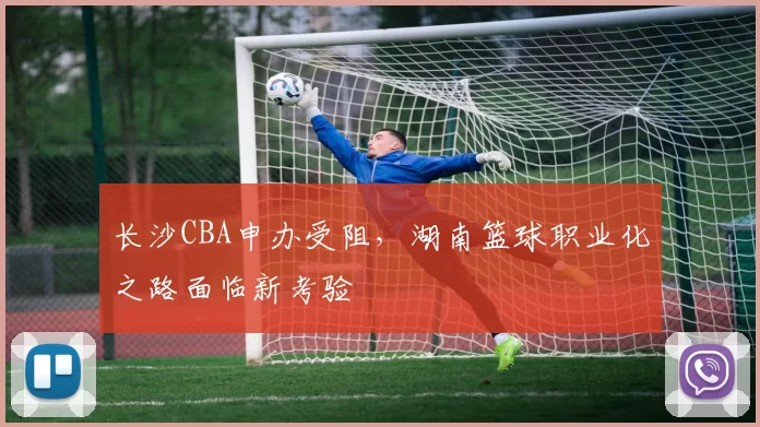 长沙CBA申办受阻，湖南篮球职业化之路面临新考验