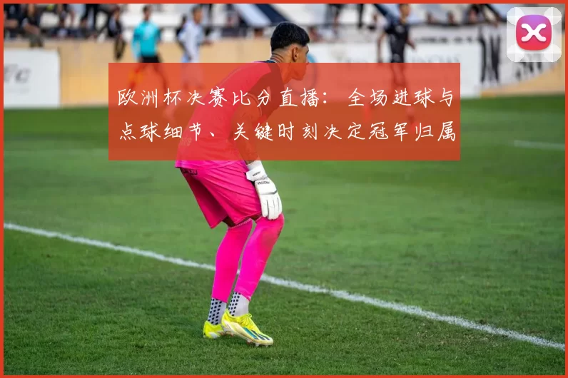 欧洲杯决赛比分直播：全场进球与点球细节、关键时刻决定冠军归属