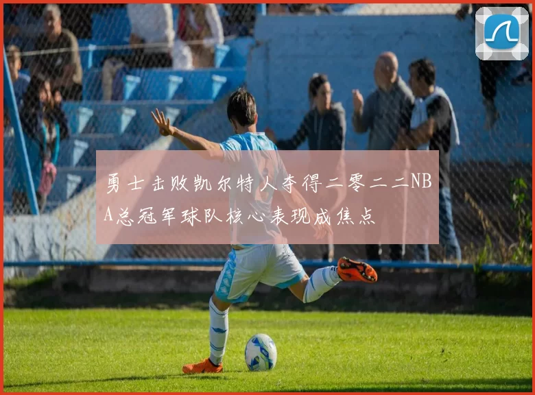 勇士击败凯尔特人夺得二零二二NBA总冠军球队核心表现成焦点