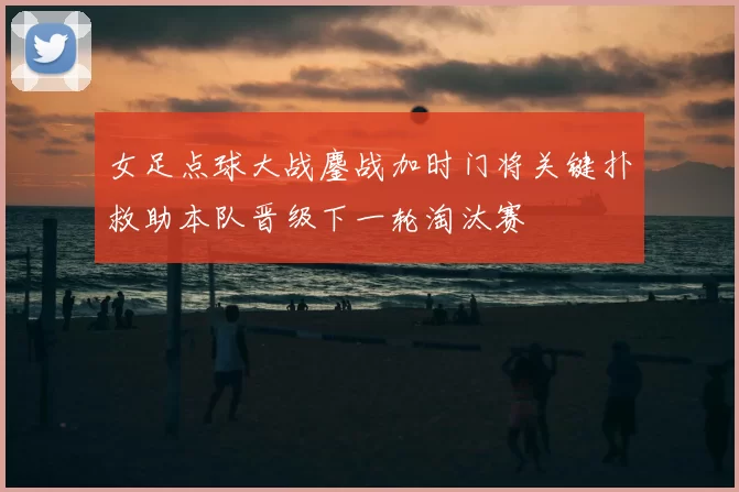 女足点球大战鏖战加时门将关键扑救助本队晋级下一轮淘汰赛