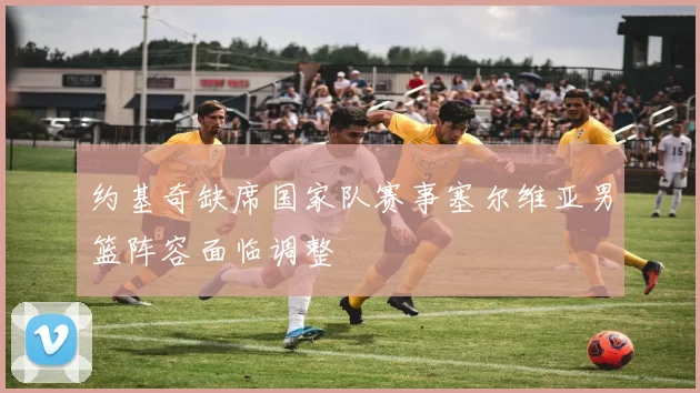 约基奇缺席国家队赛事塞尔维亚男篮阵容面临调整