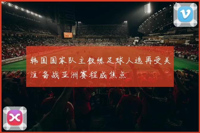 韩国国家队主教练足球人选再受关注 备战亚洲赛程成焦点