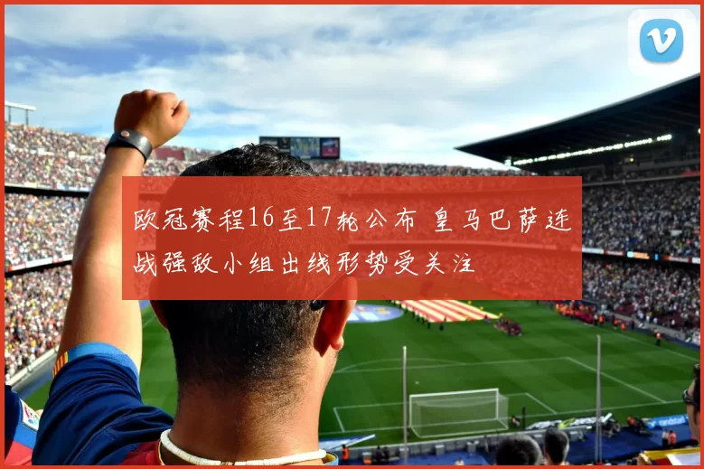 欧冠赛程16至17轮公布 皇马巴萨连战强敌小组出线形势受关注