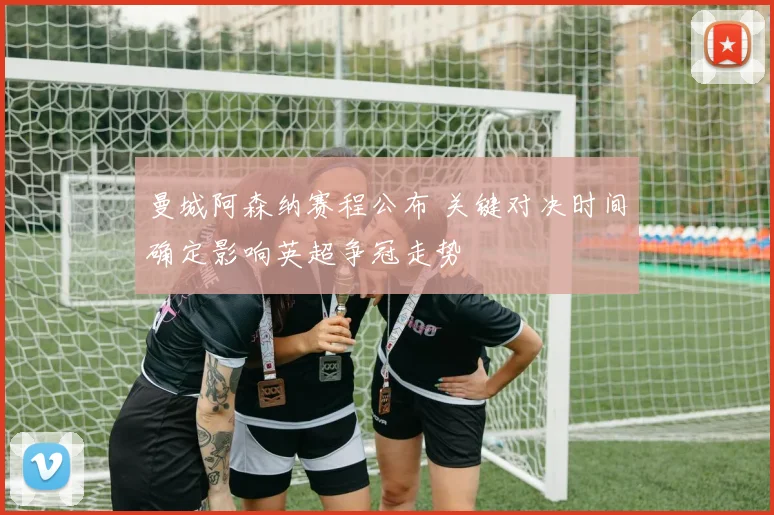 曼城阿森纳赛程公布 关键对决时间确定影响英超争冠走势