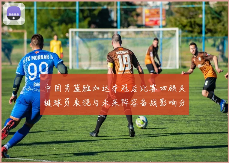 中国男篮雅加达夺冠后比赛回顾关键球员表现与未来阵容备战影响分析