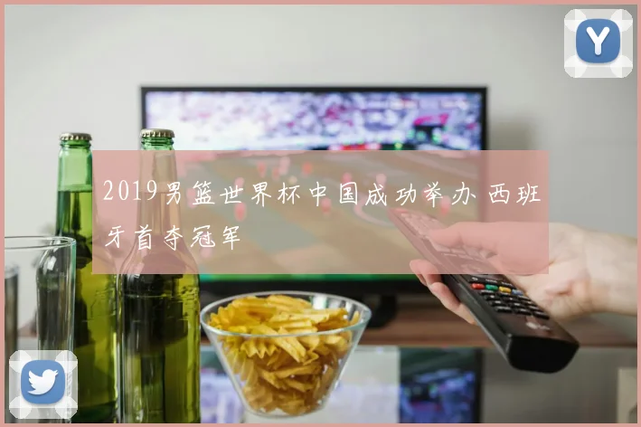 2019男篮世界杯中国成功举办 西班牙首夺冠军