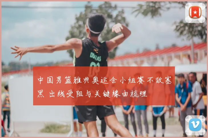 中国男篮雅典奥运会小组赛不敌塞黑 出线受阻与关键缘由梳理