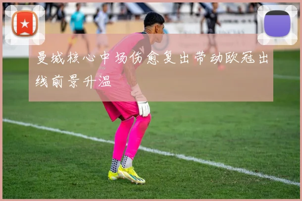 曼城核心中场伤愈复出带动欧冠出线前景升温