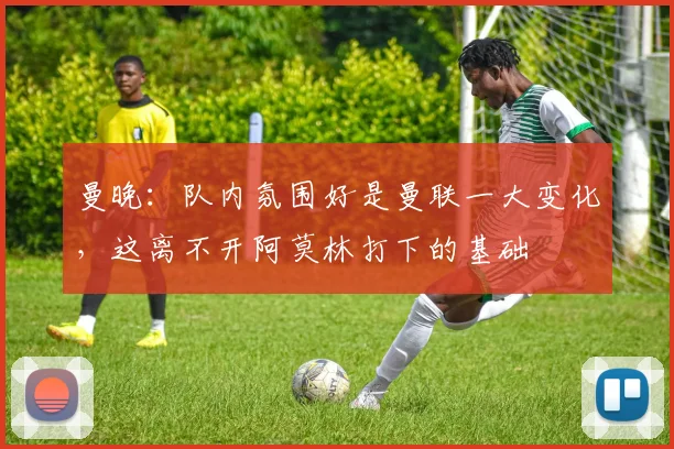 曼晚：队内氛围好是曼联一大变化，这离不开阿莫林打下的基础