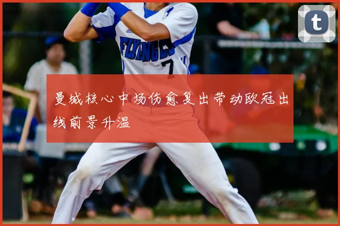 曼城核心中场伤愈复出带动欧冠出线前景升温