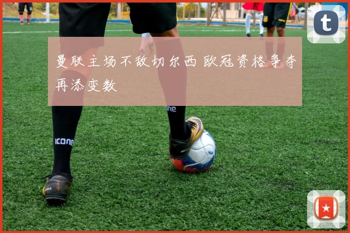 曼联主场不敌切尔西 欧冠资格争夺再添变数