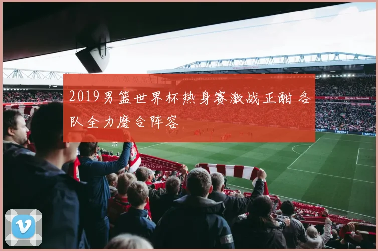 2019男篮世界杯热身赛激战正酣 各队全力磨合阵容