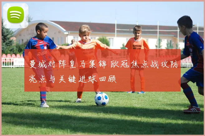 曼城对阵皇马集锦 欧冠焦点战攻防亮点与关键进球回顾