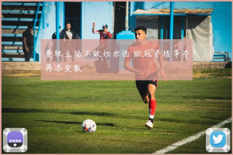 曼联主场不敌切尔西 欧冠资格争夺再添变数